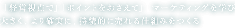 「経営視点で」「ポイントをおさえて」マーケティングを学び　大きく、より確実に、持続的に売れる仕組みをつくる